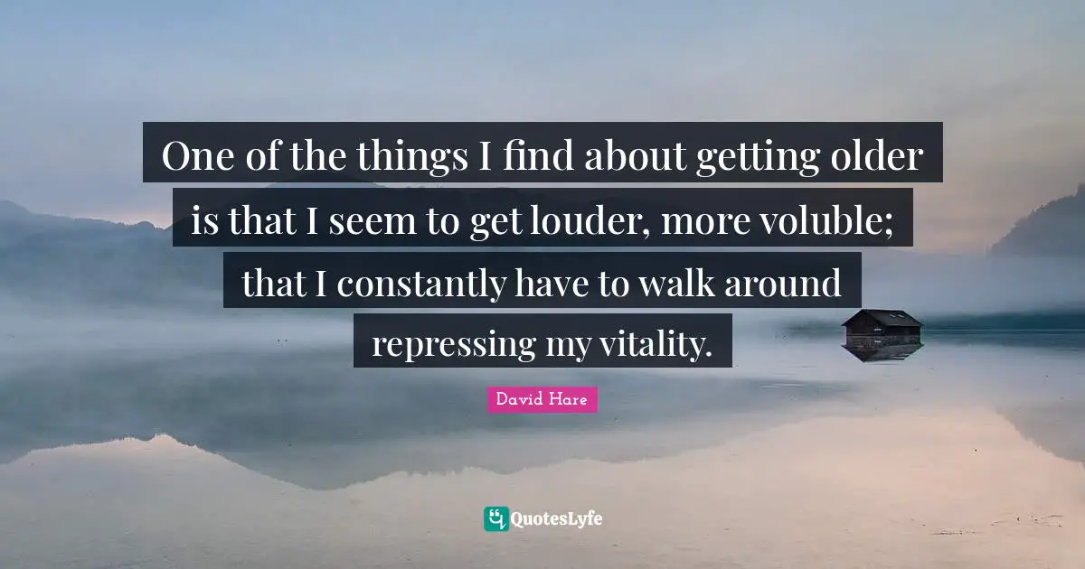 David Hare Quotes: "One of the things I find about getting older is that I seem to get louder, more voluble; that I constantly have to walk around repressing my vitality."