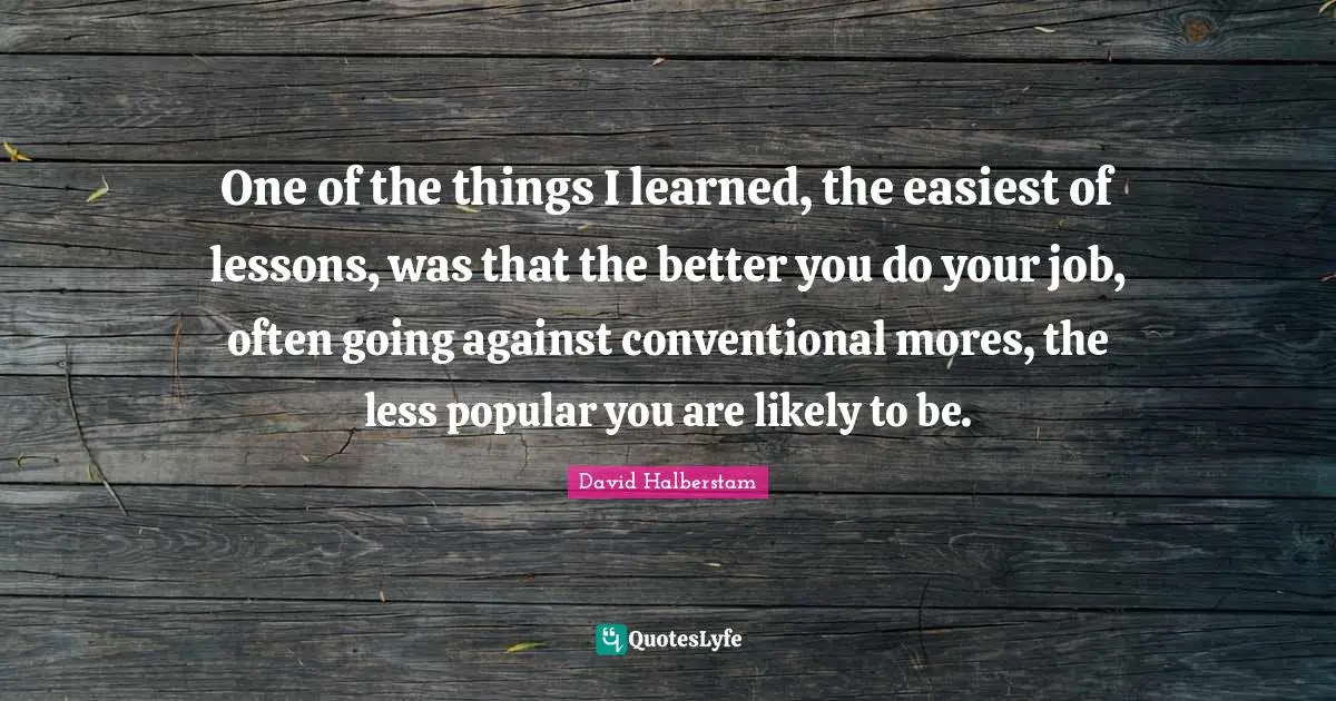 David Halberstam Quotes: "One of the things I learned, the easiest of lessons, was that the better you do your job, often going against conventional mores, the less popular you are likely to be."