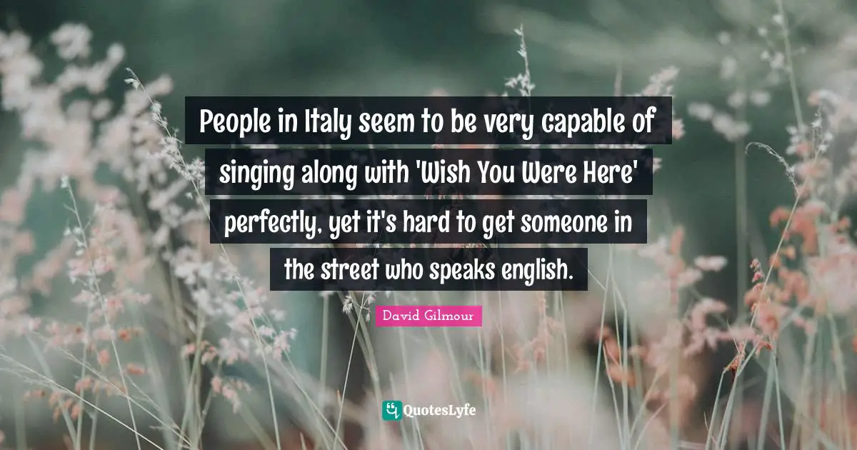 People in Italy seem to be very capable of singing along with 'Wish You Were Here' perfectly, yet it's hard to get someone in the street who speaks english.