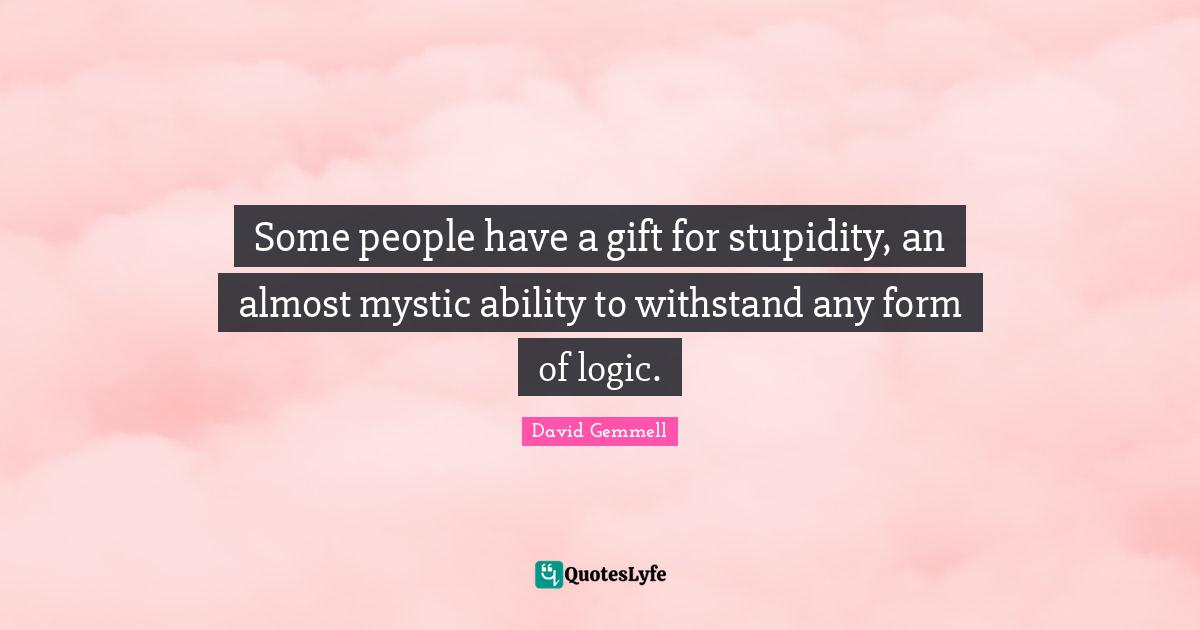 Some people have a gift for stupidity, an almost mystic ability to withstand any form of logic.