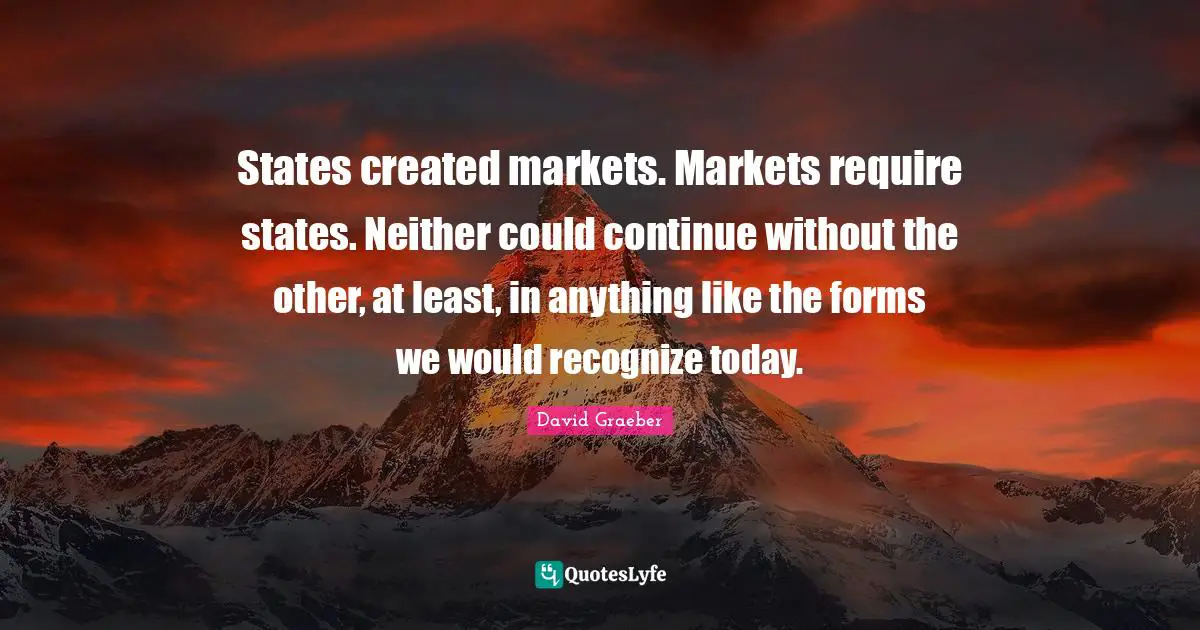 States created markets. Markets require states. Neither could continue without the other, at least, in anything like the forms we would recognize today.