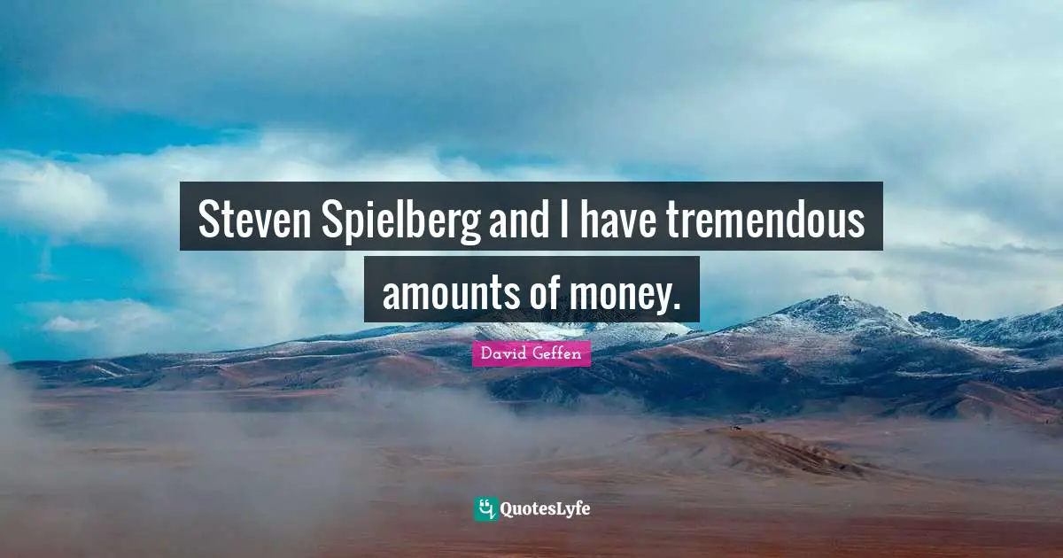 Steven Spielberg and I have tremendous amounts of money.