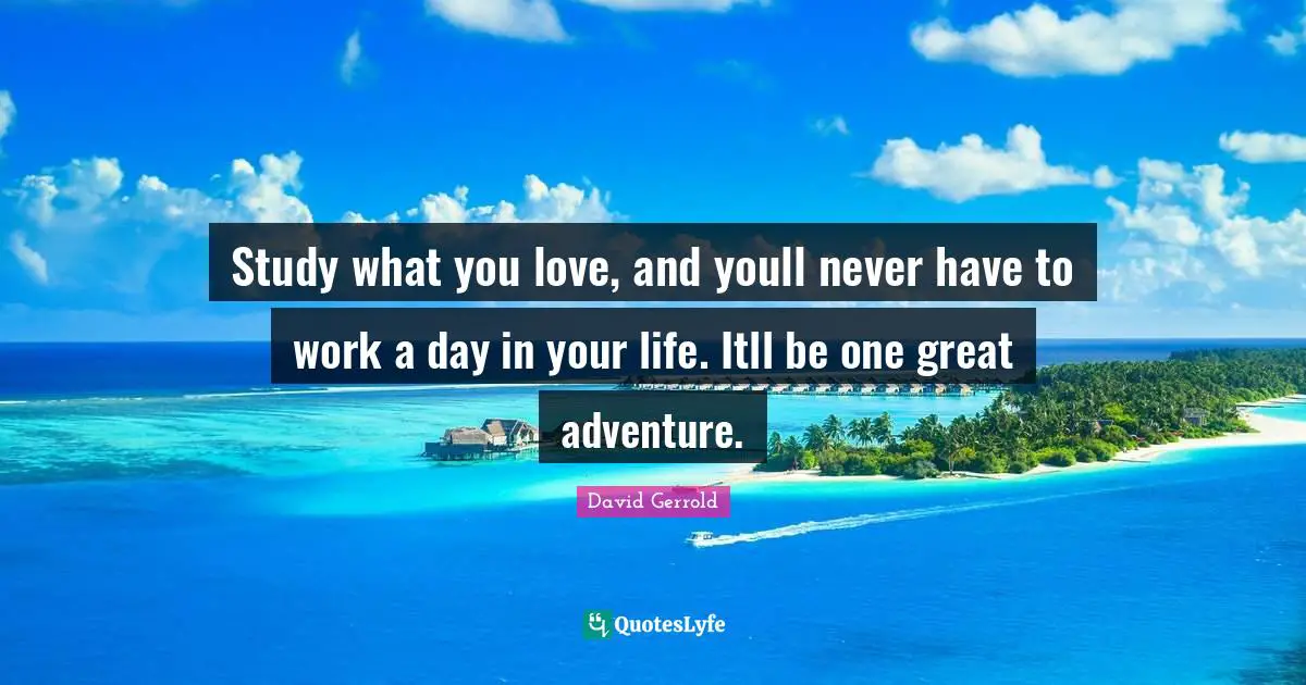 Study what you love, and youll never have to work a day in your life. Itll be one great adventure.