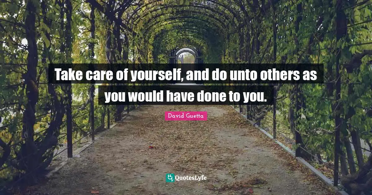 Take care of yourself, and do unto others as you would have done to you.