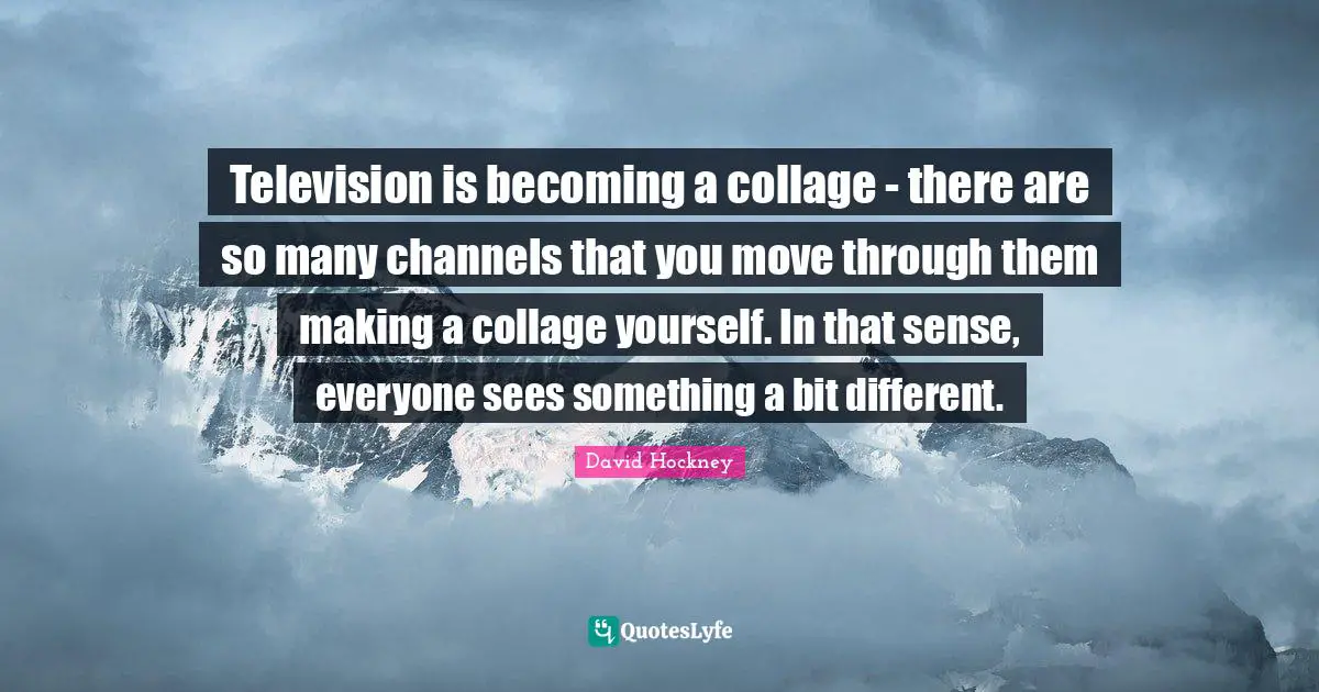 Television is becoming a collage - there are so many channels that you move through them making a collage yourself. In that sense, everyone sees something a bit different.