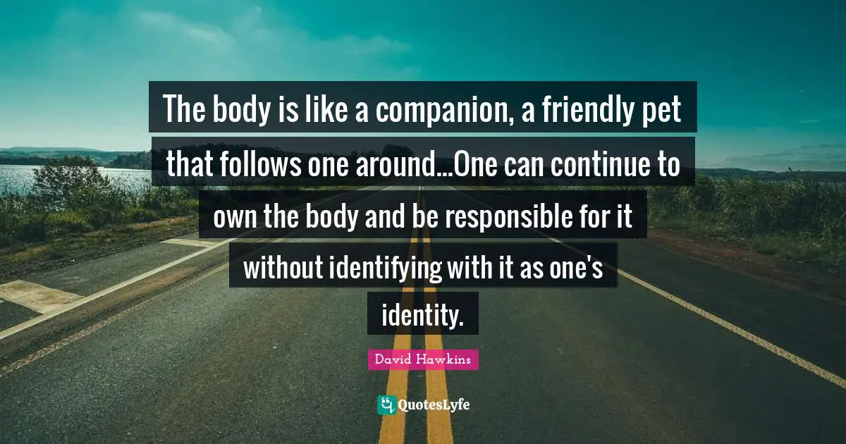 The body is like a companion, a friendly pet that follows one around...One can continue to own the body and be responsible for it without identifying with it as one's identity.