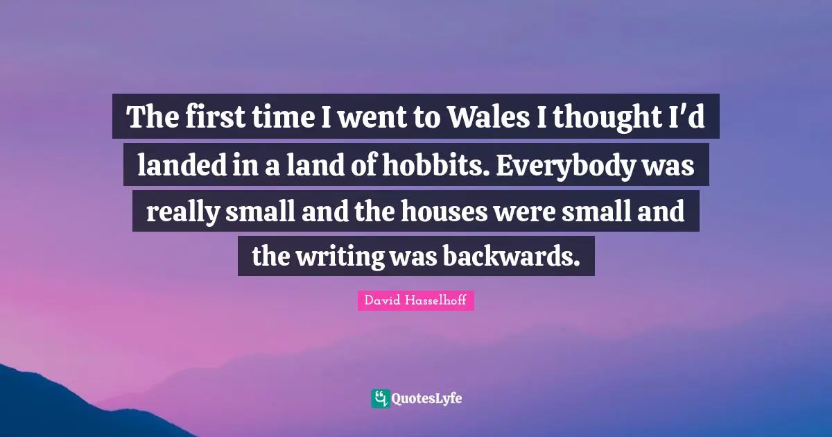 The first time I went to Wales I thought I'd landed in a land of hobbits. Everybody was really small and the houses were small and the writing was backwards.