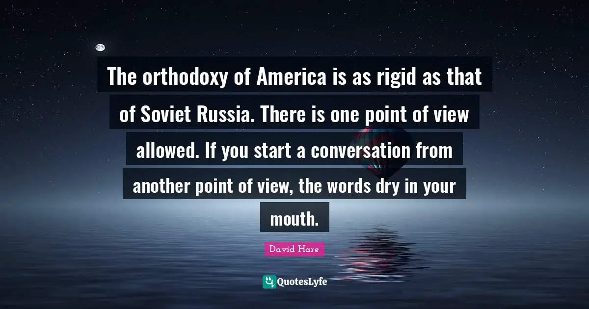 David Hare Quotes: "The orthodoxy of America is as rigid as that of Soviet Russia. There is one point of view allowed. If you start a conversation from another point of view, the words dry in your mouth."