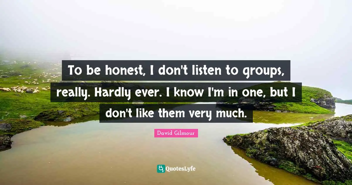 To be honest, I don't listen to groups, really. Hardly ever. I know I'm in one, but I don't like them very much.