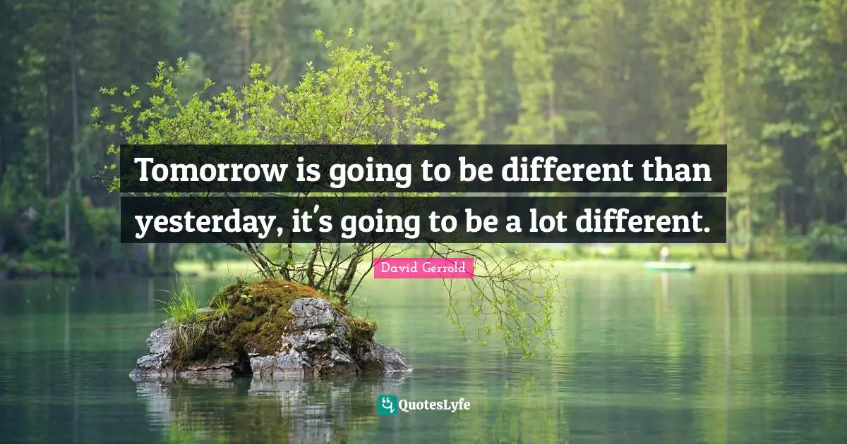 Tomorrow is going to be different than yesterday, it's going to be a lot different.