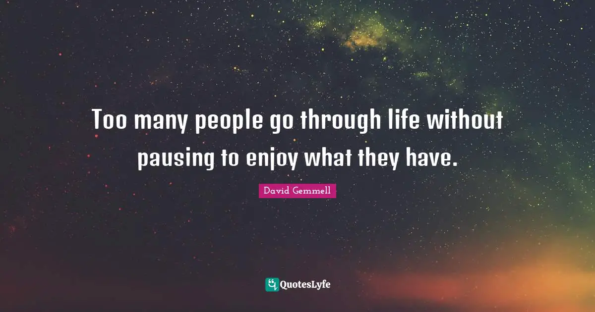 Too many people go through life without pausing to enjoy what they have.
