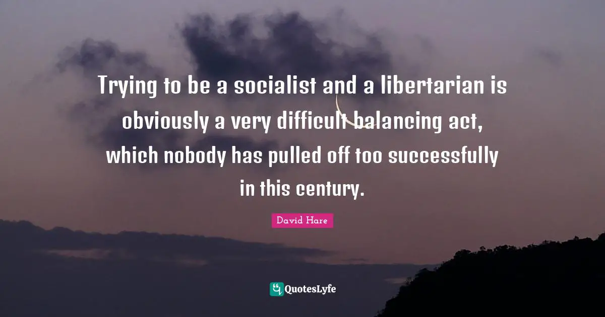David Hare Quotes: "Trying to be a socialist and a libertarian is obviously a very difficult balancing act, which nobody has pulled off too successfully in this century."