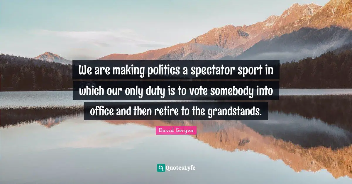 We are making politics a spectator sport in which our only duty is to vote somebody into office and then retire to the grandstands.