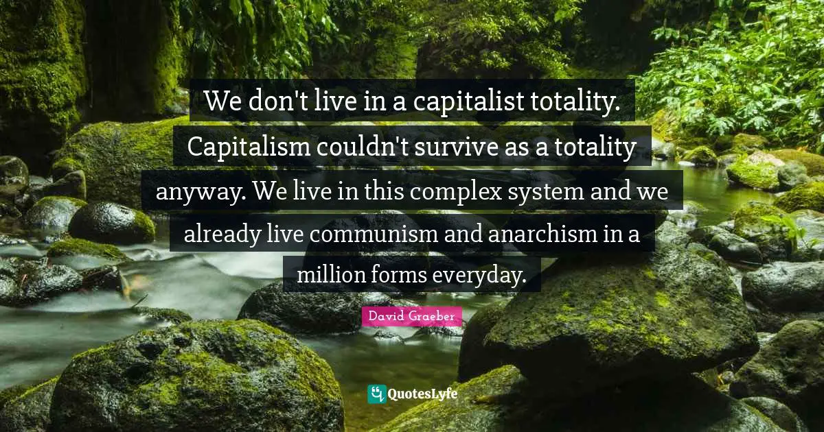 We don't live in a capitalist totality. Capitalism couldn't survive as a totality anyway. We live in this complex system and we already live communism and anarchism in a million forms everyday.