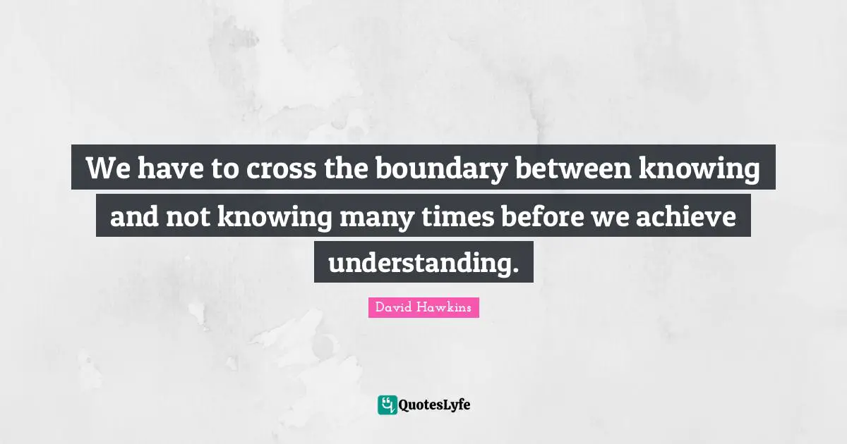 We have to cross the boundary between knowing and not knowing many times before we achieve understanding.