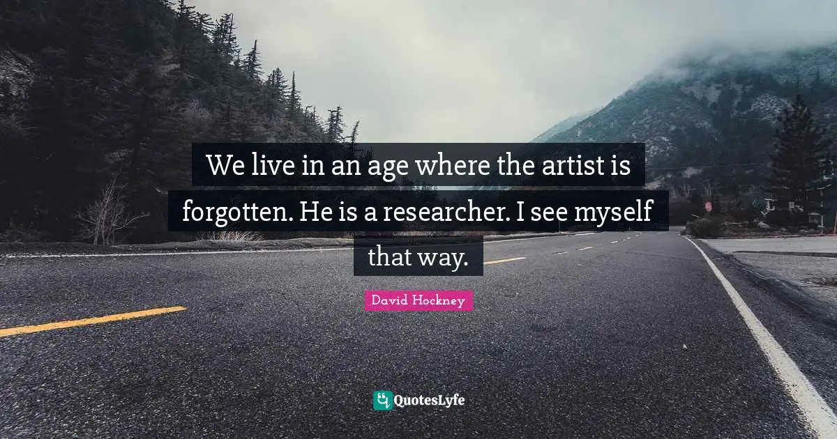 We live in an age where the artist is forgotten. He is a researcher. I see myself that way.