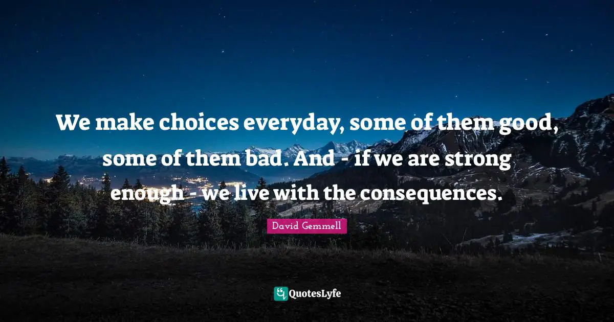 We make choices everyday, some of them good, some of them bad. And - if we are strong enough - we live with the consequences.
