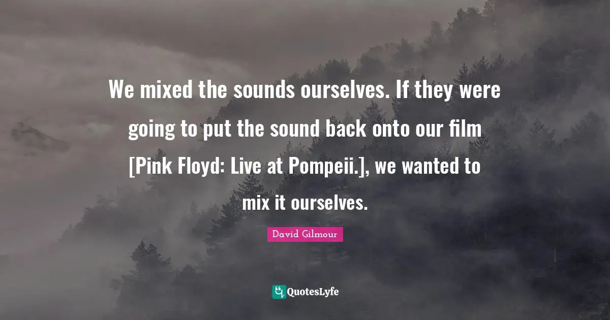 We mixed the sounds ourselves. If they were going to put the sound back onto our film [Pink Floyd: Live at Pompeii.], we wanted to mix it ourselves.