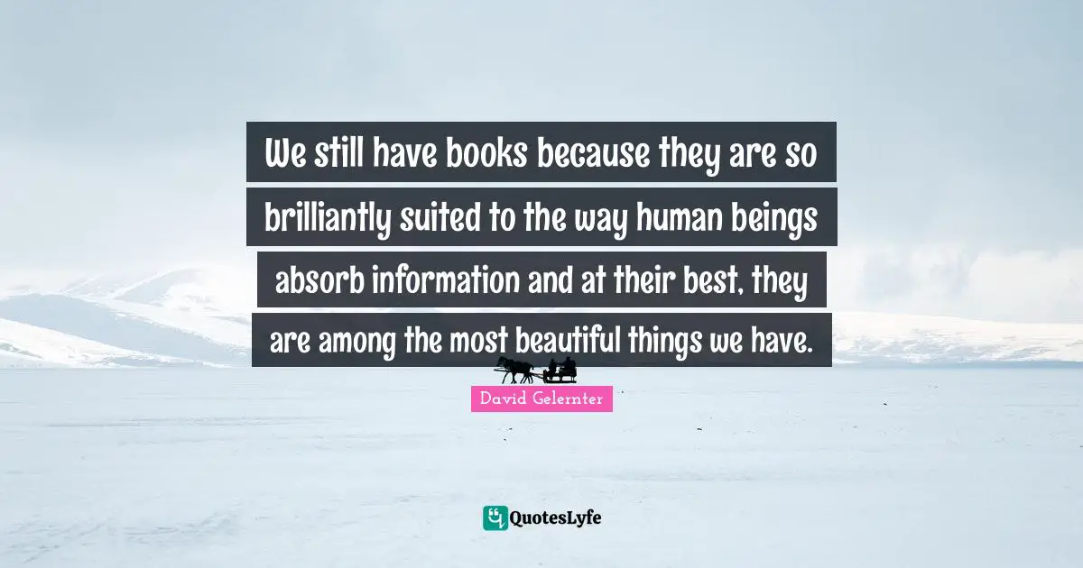 We still have books because they are so brilliantly suited to the way human beings absorb information and at their best, they are among the most beautiful things we have.
