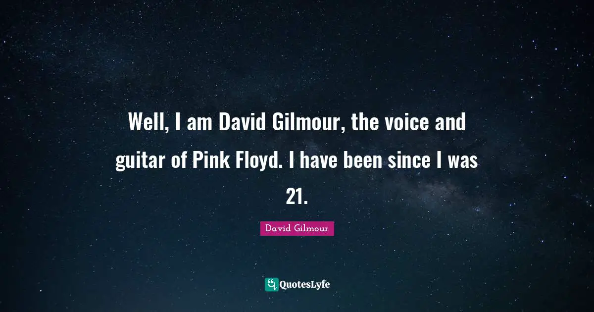 Well, I am David Gilmour, the voice and guitar of Pink Floyd. I have been since I was 21.