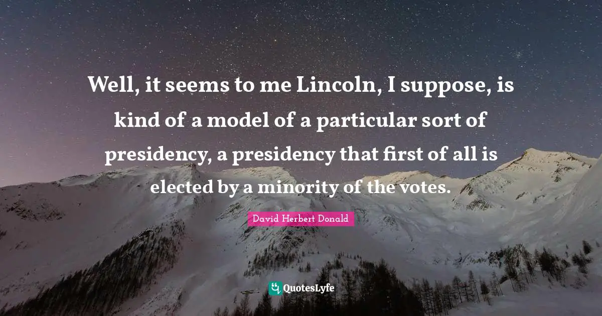 Well, it seems to me Lincoln, I suppose, is kind of a model of a particular sort of presidency, a presidency that first of all is elected by a minority of the votes.
