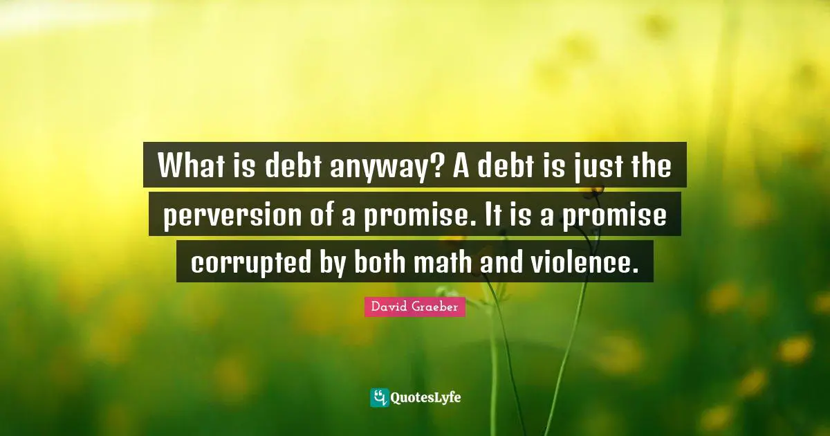 What is debt anyway? A debt is just the perversion of a promise. It is a promise corrupted by both math and violence.