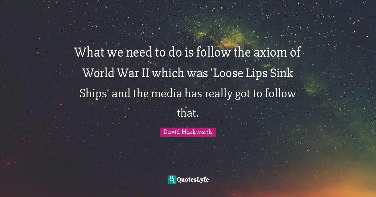 What we need to do is follow the axiom of World War II which was 'Loose Lips Sink Ships' and the media has really got to follow that.