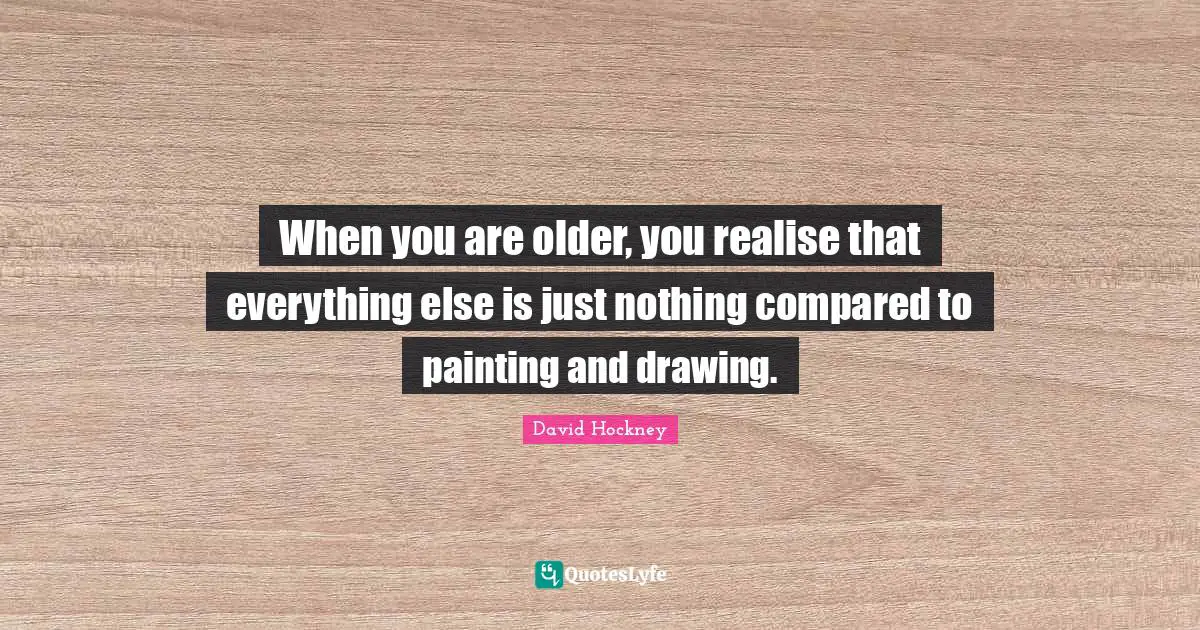 David Hockney Quotes: "When you are older, you realise that everything else is just nothing compared to painting and drawing."