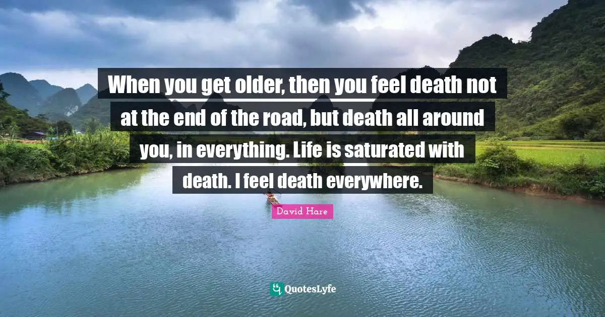 David Hare Quotes: "When you get older, then you feel death not at the end of the road, but death all around you, in everything. Life is saturated with death. I feel death everywhere."