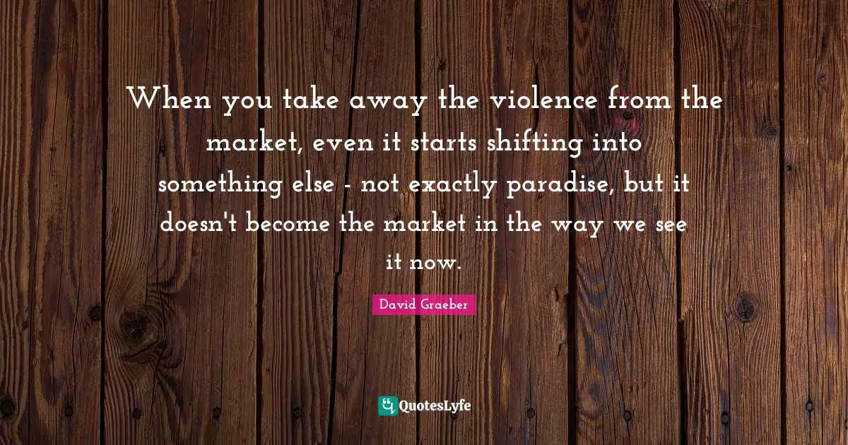 When you take away the violence from the market, even it starts shifting into something else - not exactly paradise, but it doesn't become the market in the way we see it now.