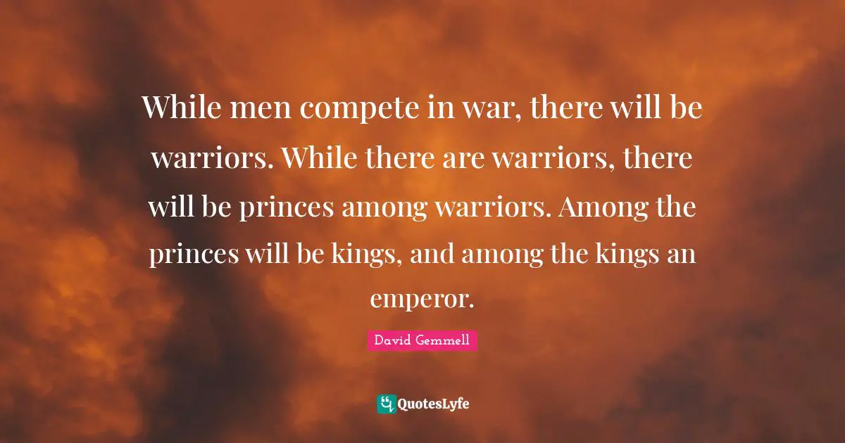 While men compete in war, there will be warriors. While there are warriors, there will be princes among warriors. Among the princes will be kings, and among the kings an emperor.