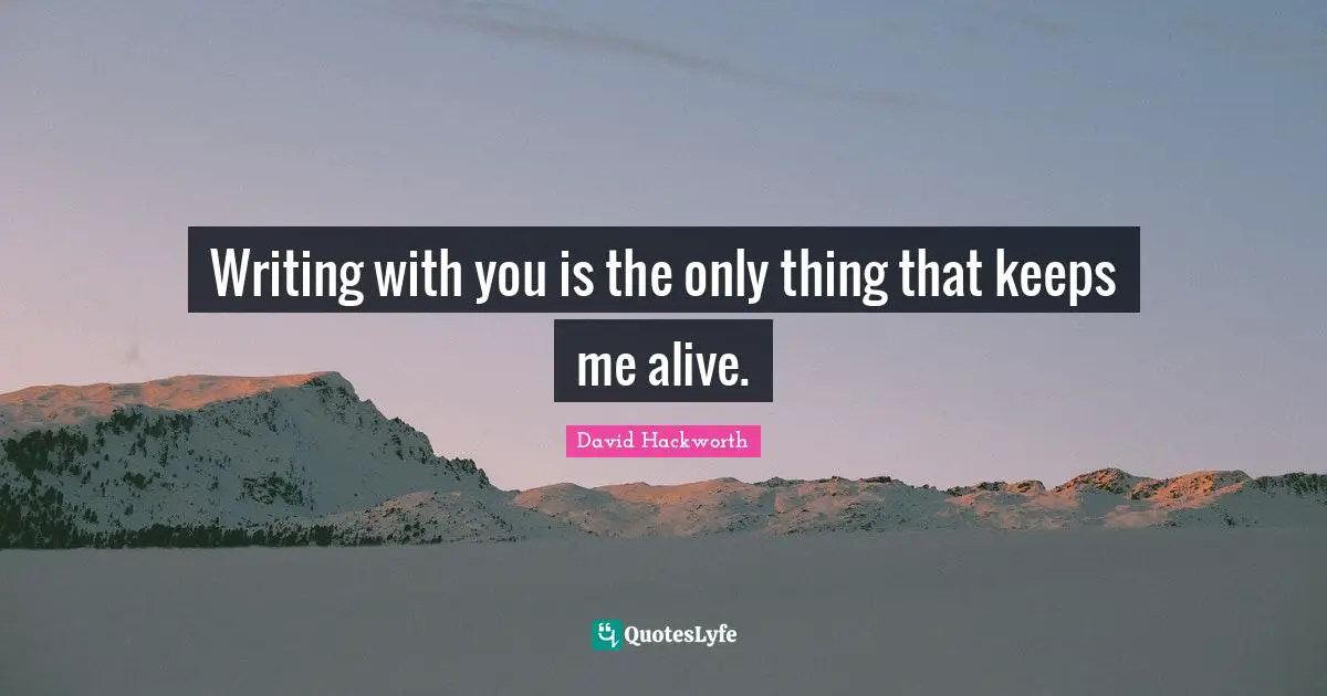Writing with you is the only thing that keeps me alive.