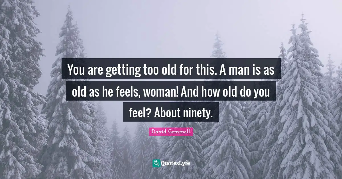 You are getting too old for this. A man is as old as he feels, woman! And how old do you feel? About ninety.