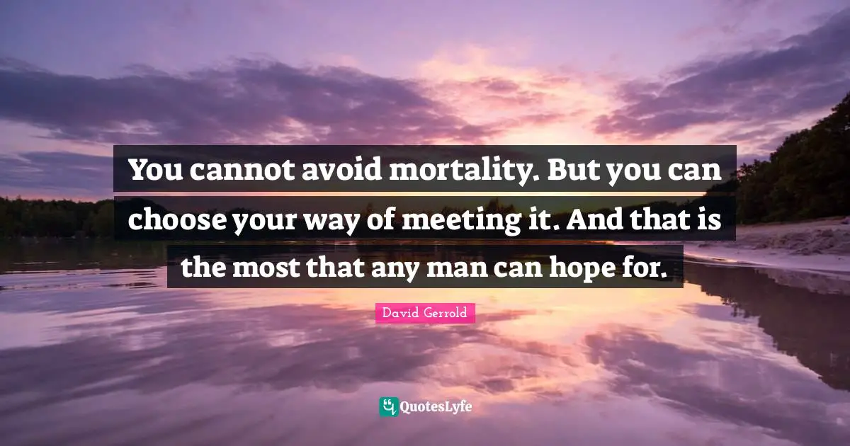 You cannot avoid mortality. But you can choose your way of meeting it. And that is the most that any man can hope for.