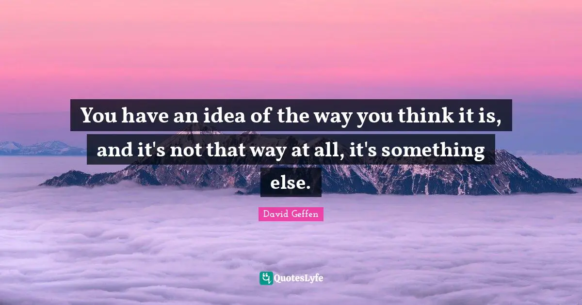 You have an idea of the way you think it is, and it's not that way at all, it's something else.