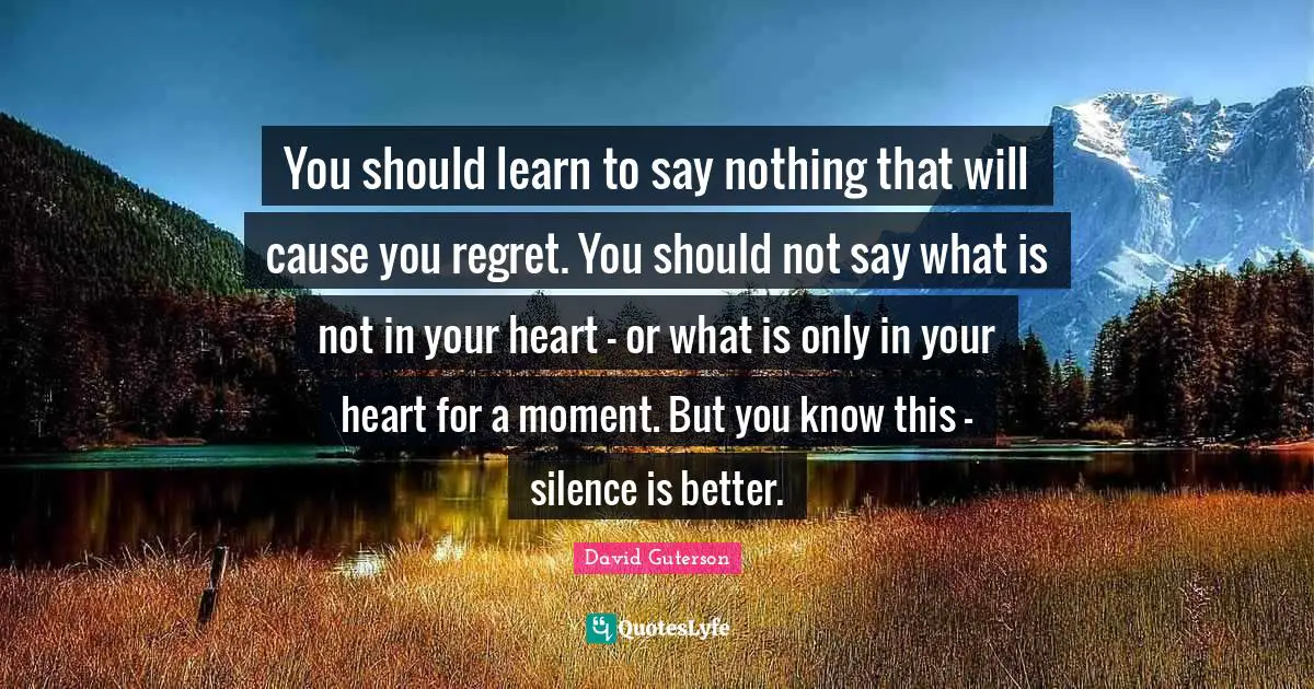 You should learn to say nothing that will cause you regret. You should not say what is not in your heart - or what is only in your heart for a moment. But you know this - silence is better.