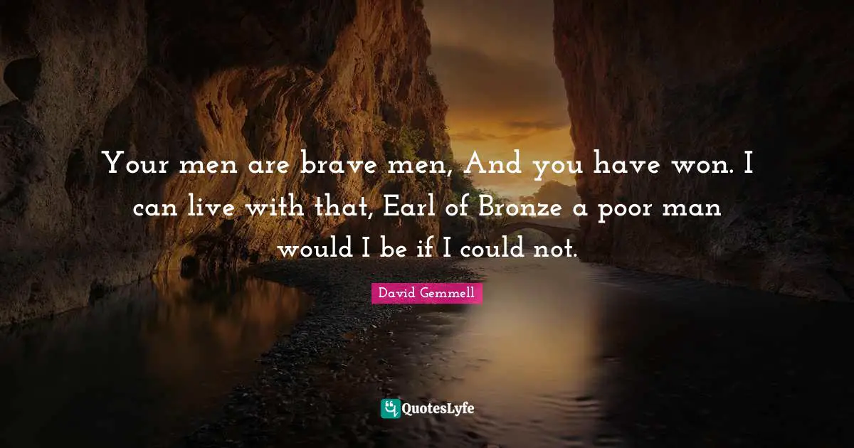 Your men are brave men, And you have won. I can live with that, Earl of Bronze a poor man would I be if I could not.