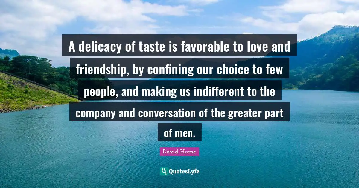 A delicacy of taste is favorable to love and friendship, by confining our choice to few people, and making us indifferent to the company and conversation of the greater part of men.