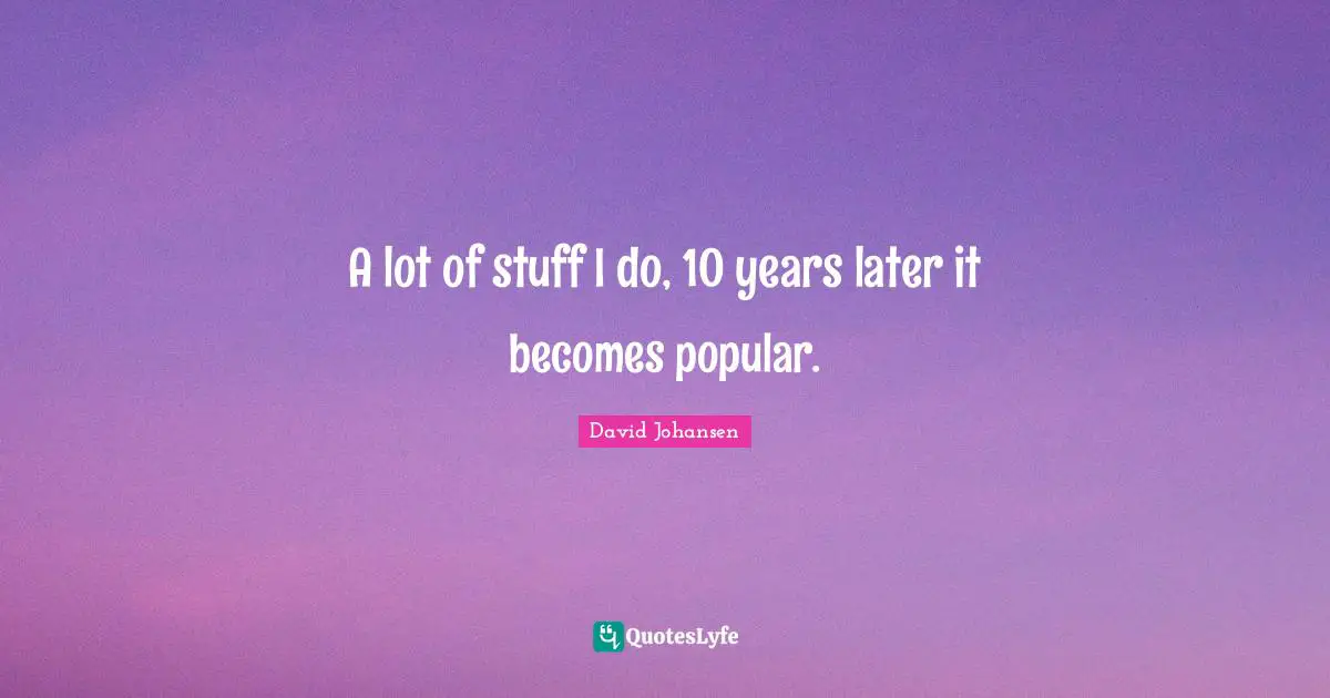 A lot of stuff I do, 10 years later it becomes popular.