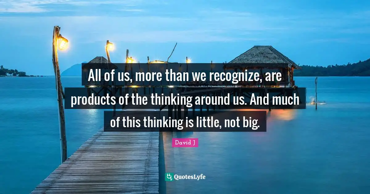 All of us, more than we recognize, are products of the thinking around us. And much of this thinking is little, not big.