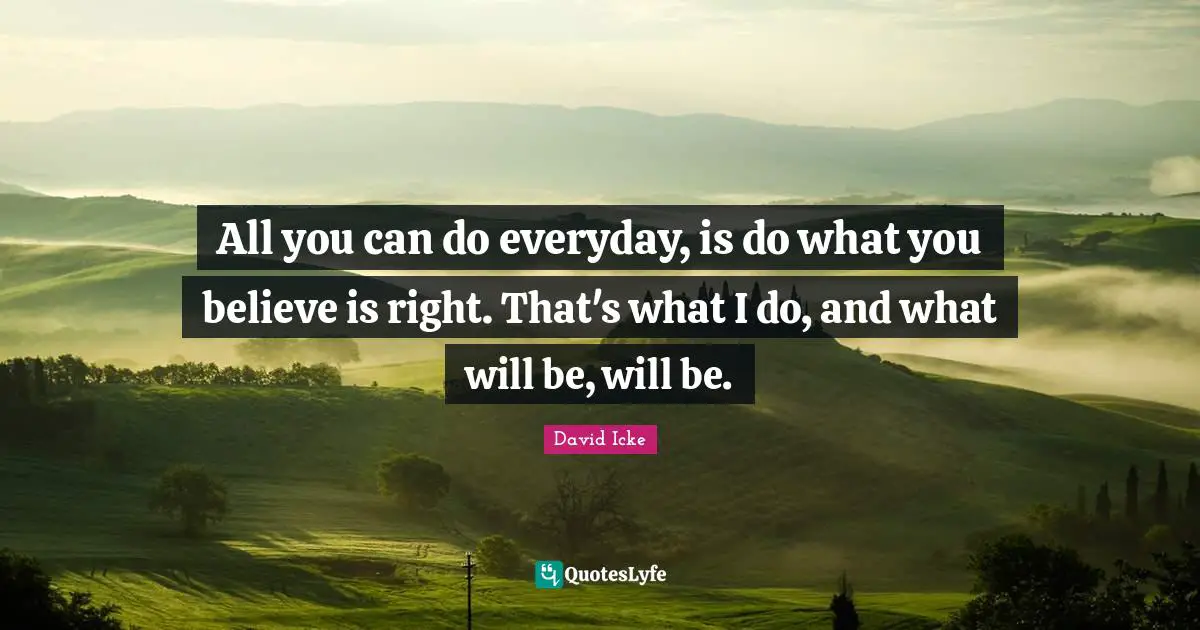 All you can do everyday, is do what you believe is right. That's what I do, and what will be, will be.