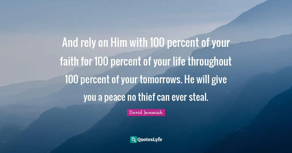 And rely on Him with 100 percent of your faith for 100 percent of your life throughout 100 percent of your tomorrows. He will give you a peace no thief can ever steal.