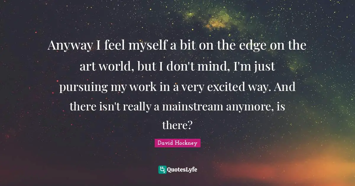 Anyway I feel myself a bit on the edge on the art world, but I don't mind, I'm just pursuing my work in a very excited way. And there isn't really a mainstream anymore, is there?