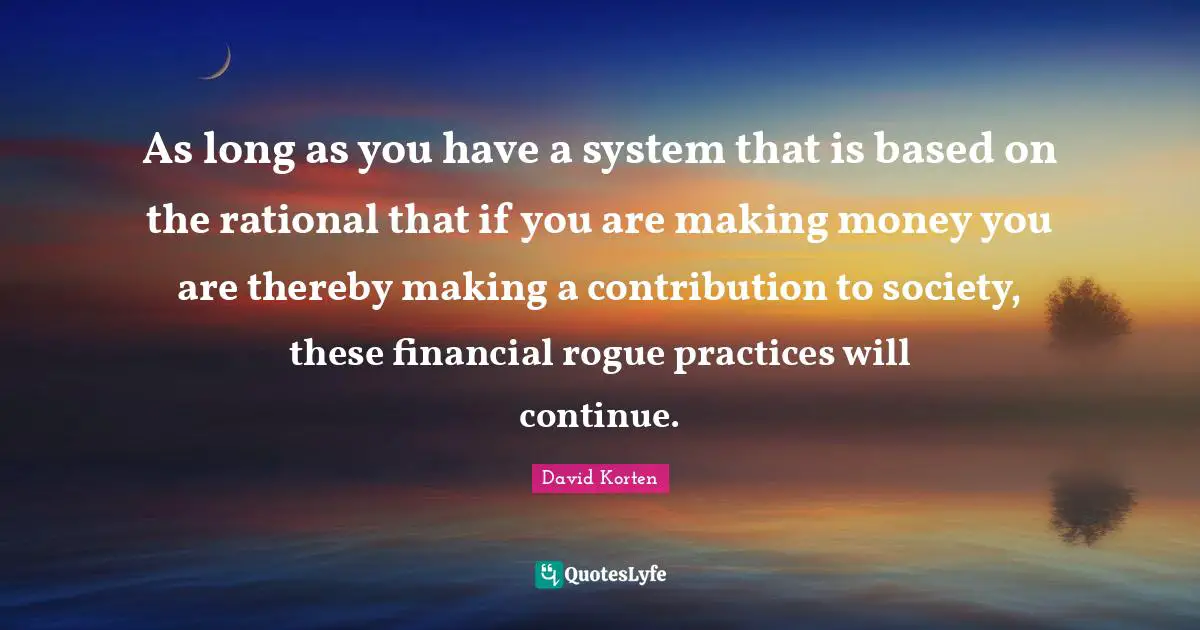 As long as you have a system that is based on the rational that if you are making money you are thereby making a contribution to society, these financial rogue practices will continue.