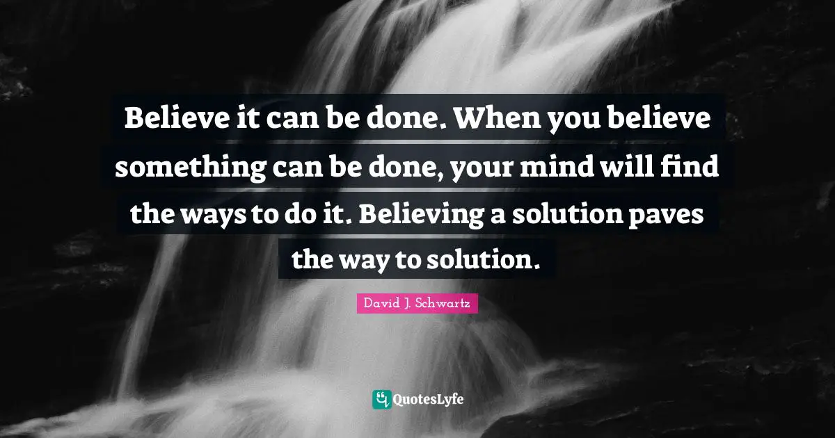Believe it can be done. When you believe something can be done, your mind will find the ways to do it. Believing a solution paves the way to solution.