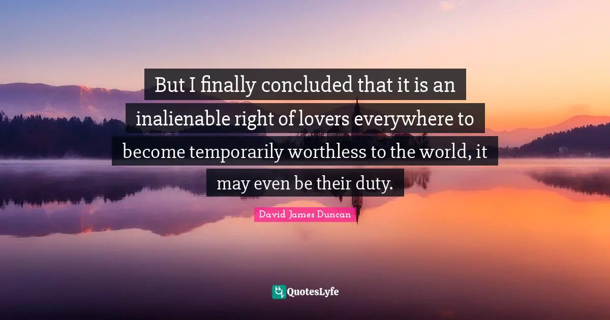 But I finally concluded that it is an inalienable right of lovers everywhere to become temporarily worthless to the world, it may even be their duty.