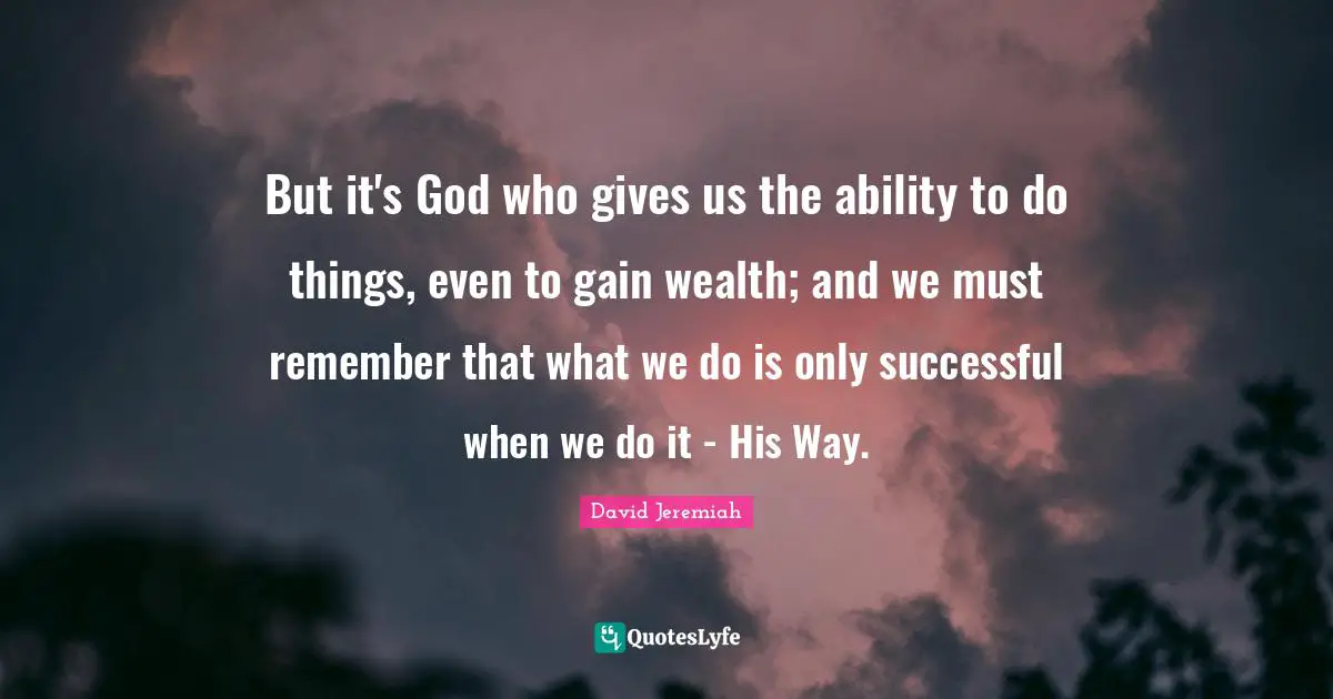 But it's God who gives us the ability to do things, even to gain wealth; and we must remember that what we do is only successful when we do it - His Way.