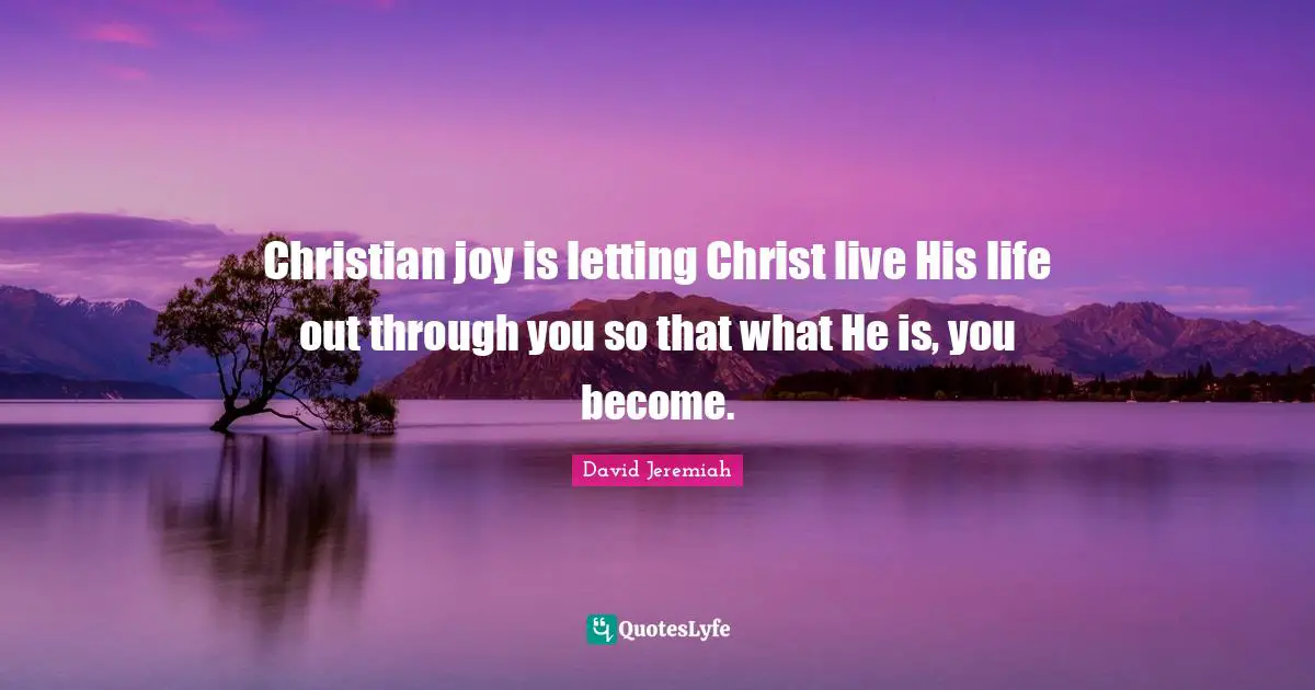 Christian joy is letting Christ live His life out through you so that what He is, you become.