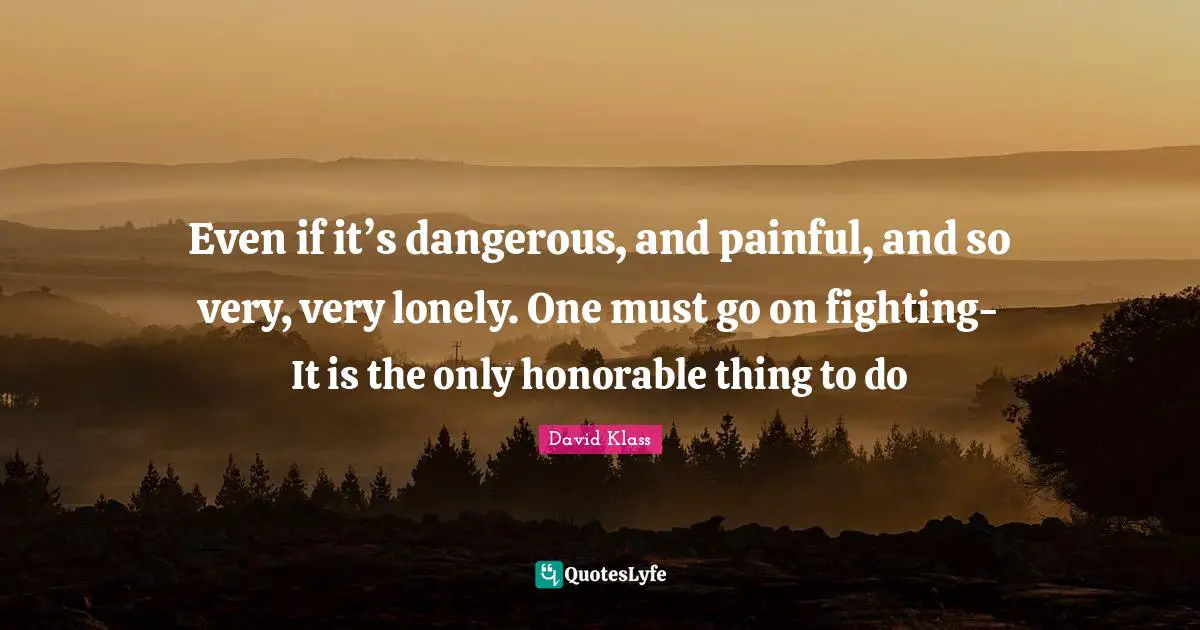 Even if it’s dangerous, and painful, and so very, very lonely. One must go on fighting- It is the only honorable thing to do