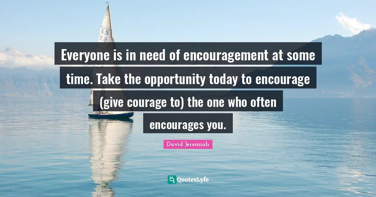 Everyone is in need of encouragement at some time. Take the opportunity today to encourage (give courage to) the one who often encourages you.